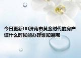 今日更新﻿﻿济南市黄金时代的房产证什么时候能办理谁知道呢