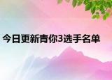 今日更新青你3选手名单