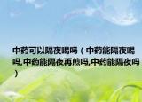 中药可以隔夜喝吗（中药能隔夜喝吗,中药能隔夜再煎吗,中药能隔夜吗）