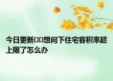 今日更新﻿﻿想问下住宅容积率超上限了怎么办