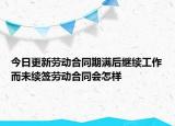 今日更新劳动合同期满后继续工作而未续签劳动合同会怎样