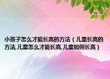 小孩子怎么才能长高的方法（儿童长高的方法,儿童怎么才能长高,儿童如何长高）