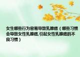 女生哪些行为容易导致乳腺癌（哪些习惯会导致女性乳腺癌,引起女性乳腺癌的不良习惯）