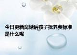 今日更新离婚后孩子抚养费标准是什么呢