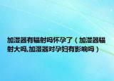加湿器有辐射吗怀孕了（加湿器辐射大吗,加湿器对孕妇有影响吗）