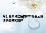 今日更新分居后的财产是否还属于夫妻共同财产