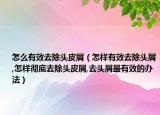 怎么有效去除头皮屑（怎样有效去除头屑,怎样彻底去除头皮屑,去头屑最有效的办法）