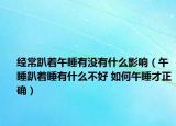 经常趴着午睡有没有什么影响（午睡趴着睡有什么不好 如何午睡才正确）