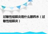 过敏性结膜炎用什么眼药水（过敏性结膜炎）