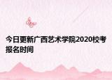 今日更新广西艺术学院2020校考报名时间