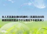 女人不洗澡会得妇科病吗（洗澡洗出妇科病原因居然是这个什么情况下不能洗澡）