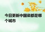 今日更新中国瓷都是哪个城市