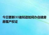 今日更新﻿﻿谁知道如何办自建房房屋产权证