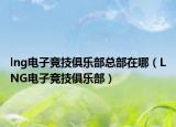 lng电子竞技俱乐部总部在哪（LNG电子竞技俱乐部）