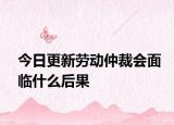 今日更新劳动仲裁会面临什么后果