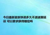 今日最新更新快递多久不派送算延误 可以要求获得赔偿吗