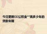今日更新﻿﻿公积金**高多少年的贷款年限
