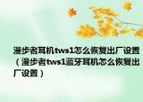 漫步者耳机tws1怎么恢复出厂设置（漫步者tws1蓝牙耳机怎么恢复出厂设置）