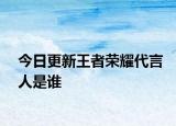 今日更新王者荣耀代言人是谁