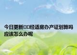 今日更新﻿﻿经适房办产证划算吗应该怎么办呢