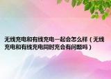 无线充电和有线充电一起会怎么样（无线充电和有线充电同时充会有问题吗）