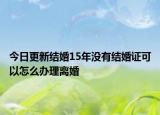 今日更新结婚15年没有结婚证可以怎么办理离婚