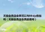 天猫会员店会员可以与88vip叠加吗（天猫会员店会员能退吗）
