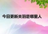今日更新关羽是哪里人