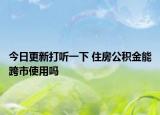 今日更新打听一下 住房公积金能跨市使用吗