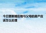今日更新婚后赠与父母的房产应该怎么处理