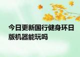 今日更新国行健身环日版机器能玩吗