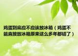 鸡蛋到底应不应该放冰箱（鸡蛋不能直接放冰箱原来这么多年都错了）