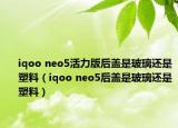 iqoo neo5活力版后盖是玻璃还是塑料（iqoo neo5后盖是玻璃还是塑料）