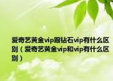 爱奇艺黄金vip跟钻石vip有什么区别（爱奇艺黄金vip和vip有什么区别）