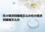 吃火锅烫到喉咙怎么办吃火锅烫到喉咙怎么办