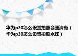 华为p20怎么设置拍照会更清晰（华为p20怎么设置拍照水印）