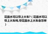 花露水可以带上火车?（花露水可以带上火车吗,带花露水上火车会怎样）