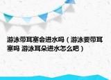 游泳带耳塞会进水吗（游泳要带耳塞吗 游泳耳朵进水怎么吧）