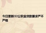 今日更新﻿﻿公积金贷款要求严不严格