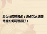 怎么样调理肾虚（肾虚怎么调理 肾虚如何调理最好）