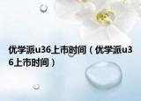 优学派u36上市时间（优学派u36上市时间）