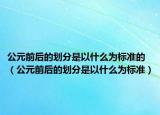 公元前后的划分是以什么为标准的（公元前后的划分是以什么为标准）