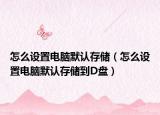 怎么设置电脑默认存储（怎么设置电脑默认存储到D盘）