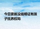 今日更新没结婚证有孩子抚养权吗