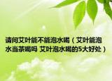 请问艾叶能不能泡水喝（艾叶能泡水当茶喝吗 艾叶泡水喝的5大好处）