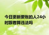 今日更新要账的人24小时跟着算违法吗