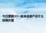 今日更新﻿﻿一般来说房产证什么时候办理