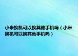 小米换机可以换其他手机吗（小米换机可以换其他手机吗）