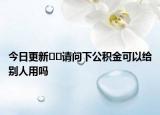 今日更新﻿﻿请问下公积金可以给别人用吗