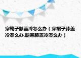 穿靴子膝盖冷怎么办（穿裙子膝盖冷怎么办,腿寒膝盖冷怎么办）